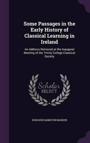 Cover image for Some Passages in the Early History of Classical Learning in Ireland: An Address Delivered at the Inaugural Meeting of the Trinity College Classical Society