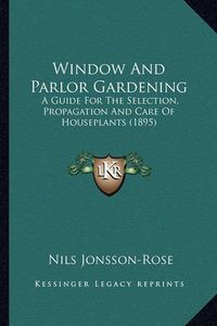 Cover image for Window and Parlor Gardening: A Guide for the Selection, Propagation and Care of Houseplants (1895)