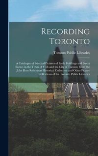 Cover image for Recording Toronto: a Catalogue of Selected Pictures of Early Buildings and Street Scenes in the Town of York and the City of Toronto From the John Ross Robertson Historical Collection and Other Picture Collections of the Toronto Public Libraries