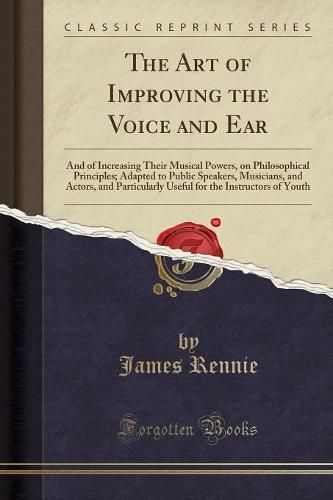 The Art of Improving the Voice and Ear: And of Increasing Their Musical Powers, on Philosophical Principles; Adapted to Public Speakers, Musicians, and Actors, and Particularly Useful for the Instructors of Youth (Classic Reprint)