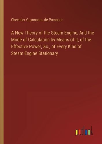 Cover image for A New Theory of the Steam Engine, And the Mode of Calculation by Means of it, of the Effective Power, &c., of Every Kind of Steam Engine Stationary