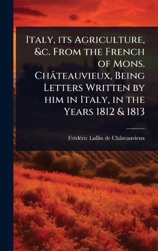Cover image for Italy, its Agriculture, &c. From the French of Mons. Chateauvieux, Being Letters Written by him in Italy, in the Years 1812 & 1813