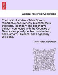 Cover image for The Local Historian's Table Book of Remarkable Occurrences, Historical Facts, Traditions, Legendary and Descriptive Ballads, Connected with the Counties of Newcastle-Upon-Tyne, Northumberland, and Durham. Historical and Legendary Divisions, Vol. I