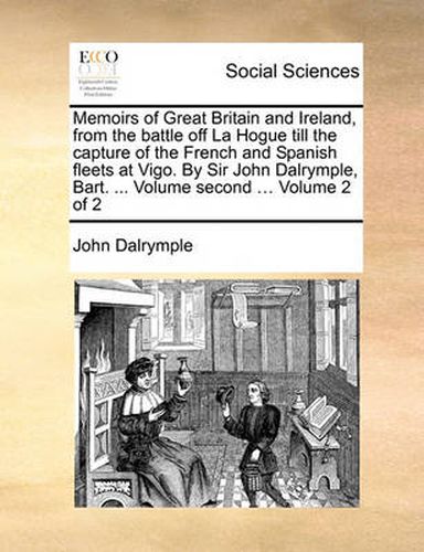 Cover image for Memoirs of Great Britain and Ireland, from the Battle Off La Hogue Till the Capture of the French and Spanish Fleets at Vigo. by Sir John Dalrymple, Bart. ... Volume Second ... Volume 2 of 2