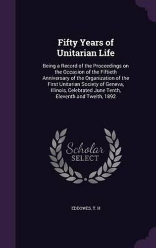 Fifty Years of Unitarian Life: Being a Record of the Proceedings on the Occasion of the Fiftieth Anniversary of the Organization of the First Unitarian Society of Geneva, Illinois, Celebrated June Tenth, Eleventh and Twelth, 1892