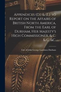 Cover image for Appendices (D.) & (E.) to Report on the Affairs of British North America, From the Earl of Durham, Her Majesty's High Commissioner, & C. & C. &c. [microform]