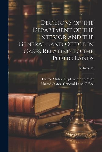 Cover image for Decisions of the Department of the Interior and the General Land Office in Cases Relating to the Public Lands; Volume 15