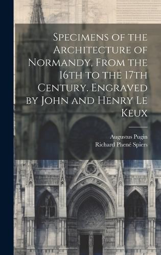 Cover image for Specimens of the Architecture of Normandy, From the 16th to the 17th Century. Engraved by John and Henry Le Keux