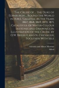 Cover image for The Cruise of ... the Duke of Edinburgh ... Round the World in H.M.S. 'galatea', in the Years 1867, 1868, 1869, 1870, 1871. Catalogue of Water-Colour Sketches and Drawings in Illustration of the Cruise, by O.W. Brierly and N. Chevalier, Together With Sele