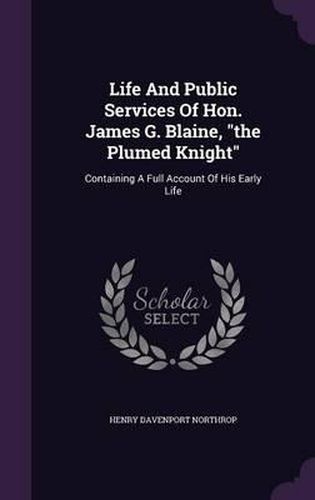 Life and Public Services of Hon. James G. Blaine, the Plumed Knight: Containing a Full Account of His Early Life