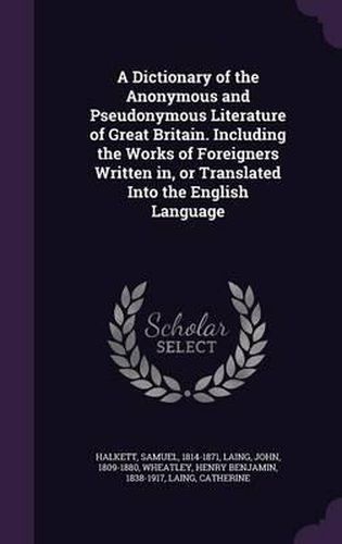 A Dictionary of the Anonymous and Pseudonymous Literature of Great Britain. Including the Works of Foreigners Written In, or Translated Into the English Language