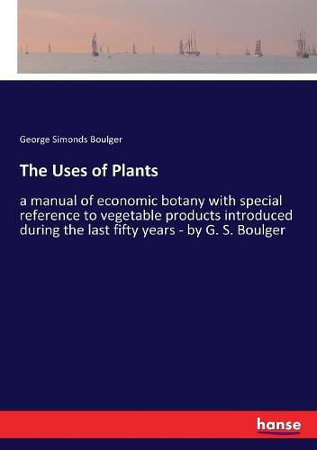 Cover image for The Uses of Plants: a manual of economic botany with special reference to vegetable products introduced during the last fifty years - by G. S. Boulger