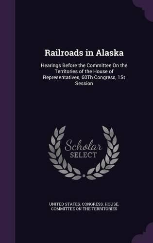 Cover image for Railroads in Alaska: Hearings Before the Committee on the Territories of the House of Representatives, 60th Congress, 1st Session