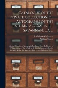 Cover image for Catalogue of the Private Collection of Autographs of the Late Mr. A.A. Smets, of Savannah, Ga. ...: Also, a Collection of Autographs Purchased From the Library of William Upcott ... The Whole to Be Sold by Auction ... Leavitt, Strebeigh & Co., ...