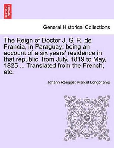 Cover image for The Reign of Doctor J. G. R. de Francia, in Paraguay; Being an Account of a Six Years' Residence in That Republic, from July, 1819 to May, 1825 ... Translated from the French, Etc.