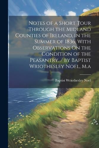 Cover image for Notes of a Short Tour Through the Midland Counties of Ireland, in the Summer of 1836, With Observations On the Condition of the Peasantry. / by Baptist Wriothesley Noel, M.a