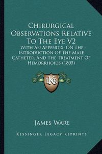 Cover image for Chirurgical Observations Relative to the Eye V2: With an Appendix, on the Introduction of the Male Catheter, and the Treatment of Hemorrhoids (1805)