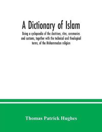 Cover image for A Dictionary of Islam; being a cyclopaedia of the doctrines, rites, ceremonies and customs, together with the technical and theological terms, of the Mohammedan religion