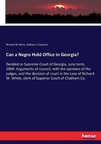 Can a Negro Hold Office in Georgia?: Decided in Supreme Court of Georgia, June term, 1869. Arguments of council, with the opinions of the judges, and the decision of court in the case of Richard W. White, clerk of Superior Court of Chatham Co.