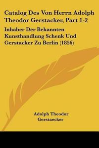 Cover image for Catalog Des Von Herrn Adolph Theodor Gerstacker, Part 1-2: Inhaber Der Bekannten Kunsthandlung Schenk Und Gerstacker Zu Berlin (1856)