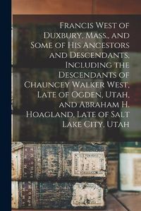 Cover image for Francis West of Duxbury, Mass., and Some of His Ancestors and Descendants, Including the Descendants of Chauncey Walker West, Late of Ogden, Utah, and Abraham H. Hoagland, Late of Salt Lake City, Utah