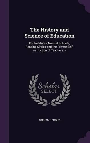 Cover image for The History and Science of Education: For Institutes, Normal Schools, Reading Circles and the Private Self-Instruction of Teachers. --