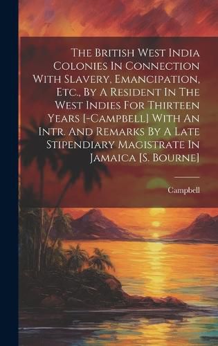 Cover image for The British West India Colonies In Connection With Slavery, Emancipation, Etc., By A Resident In The West Indies For Thirteen Years [-campbell] With An Intr. And Remarks By A Late Stipendiary Magistrate In Jamaica [s. Bourne]