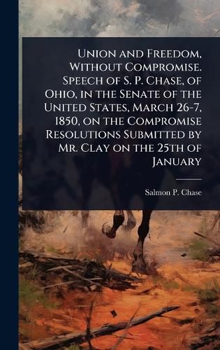Cover image for Union and Freedom, Without Compromise. Speech of S. P. Chase, of Ohio, in the Senate of the United States, March 26-7, 1850, on the Compromise Resolutions Submitted by Mr. Clay on the 25th of January