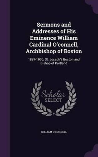 Cover image for Sermons and Addresses of His Eminence William Cardinal O'Connell, Archbishop of Boston: 1887-1906, St. Joseph's Boston and Bishop of Portland
