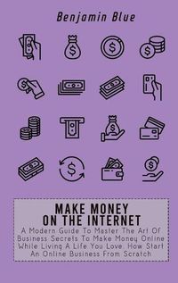 Cover image for Make Money on the Internet: A Modern Guide To Master The Art Of Business Secrets To Make Money Online While Living A Life You Love. How Start An Online Business From Scratch