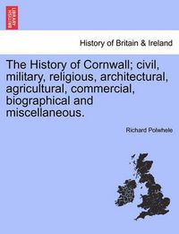 Cover image for The History of Cornwall; civil, military, religious, architectural, agricultural, commercial, biographical and miscellaneous.