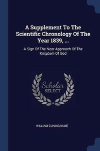 Cover image for A Supplement to the Scientific Chronology of the Year 1839, ...: A Sign of the Near Approach of the Kingdom of God