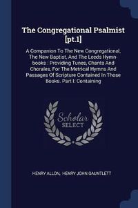 Cover image for The Congregational Psalmist [pt.1]: A Companion to the New Congregational, the New Baptist, and the Leeds Hymn-Books: Providing Tunes, Chants and Chorales, for the Metrical Hymns and Passages of Scripture Contained in Those Books. Part I: Containing