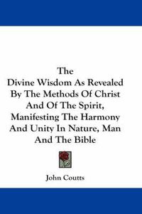 Cover image for The Divine Wisdom as Revealed by the Methods of Christ and of the Spirit, Manifesting the Harmony and Unity in Nature, Man and the Bible