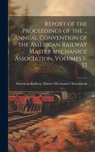 Cover image for Report of the Proceedings of the ... Annual Convention of the American Railway Master Mechanics' Association, Volumes 1-33