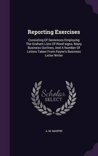 Cover image for Reporting Exercises: Consisting of Sentences Employing the Graham Lists of Word-Signs, Many Business Outlines, and a Number of Letters Taken from Payne's Business Letter Writer