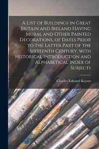 Cover image for A List of Buildings in Great Britain and Ireland Having Mural and Other Painted Decorations, of Dates Prior to the Latter Part of the Sixteenth Century, With Historical Introduction and Alphabetical Index of Subjects