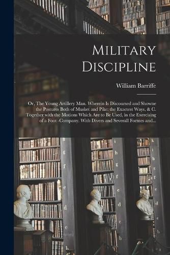 Military Discipline: or, The Young Artillery Man. Wherein is Discoursed and Showne the Postures Both of Musket and Pike: the Exactest Ways, & C. Together With the Motions Which Are to Be Used, in the Exercising of a Foot -company. With Divers And...