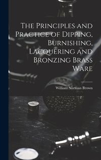 Cover image for The Principles and Practice of Dipping, Burnishing, Lacquering and Bronzing Brass Ware