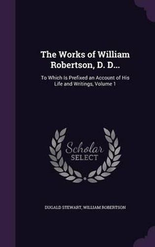 Cover image for The Works of William Robertson, D. D...: To Which Is Prefixed an Account of His Life and Writings, Volume 1