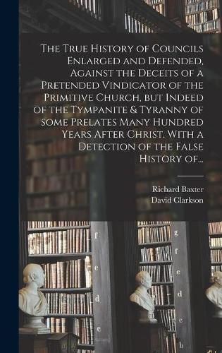 The True History of Councils Enlarged and Defended, Against the Deceits of a Pretended Vindicator of the Primitive Church, but Indeed of the Tympanite & Tyranny of Some Prelates Many Hundred Years After Christ. With a Detection of the False History Of...