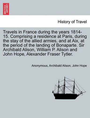 Cover image for Travels in France During the Years 1814-15. Comprising a Residence at Paris, During the Stay of the Allied Armies, and at AIX, at the Period of the Landing of Bonaparte. Sir Archibald Alison, William P. Alison and John Hope, ... Vol. I