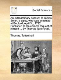 Cover image for An Extraordinary Account of Tobias Smith, a Gipsy, Who Was Executed at Bedford, April 3D, 1792. Published at the Earnest Request of Himself ... by Thomas Tattershall.