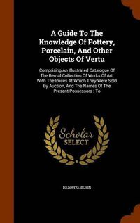 Cover image for A Guide to the Knowledge of Pottery, Porcelain, and Other Objects of Vertu: Comprising an Illustrated Catalogue of the Bernal Collection of Works of Art, with the Prices at Which They Were Sold by Auction, and the Names of the Present Possessors: To