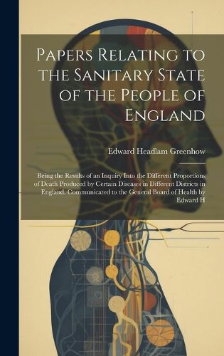 Cover image for Papers Relating to the Sanitary State of the People of England; Being the Results of an Inquiry Into the Different Proportions of Death Produced by Certain Diseases in Different Districts in England. Communicated to the General Board of Health by Edward H