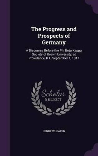 Cover image for The Progress and Prospects of Germany: A Discourse Before the Phi Beta Kappa Society of Brown University, at Providence, R.I., September 1, 1847