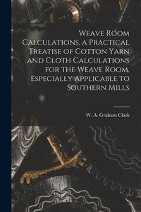 Cover image for Weave Room Calculations, a Practical Treatise of Cotton Yarn and Cloth Calculations for the Weave Room, Especially Applicable to Southern Mills