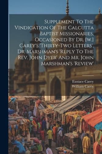 Supplement To The Vindication Of The Calcutta Baptist Missionaries, Occasioned By Dr. [w.] Carey's 'thirty-two Letters', Dr. Marshman's 'reply To The Rev. John Dyer' And Mr. John Marshman's 'review'