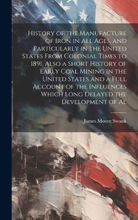 Cover image for History of the Manufacture of Iron in all Ages, and Particularly in the United States From Colonial Times to 1891. Also a Short History of Early Coal Mining in the United States and a Full Account of the Influences Which Long Delayed the Development of Al