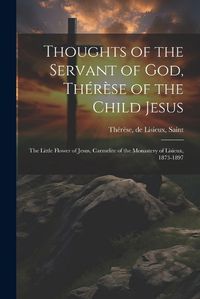 Cover image for Thoughts of the Servant of God, Therese of the Child Jesus; the Little Flower of Jesus, Carmelite of the Monastery of Lisieux, 1873-1897